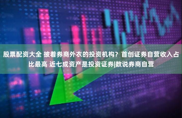 股票配资大全 披着券商外衣的投资机构？首创证券自营收入占比最高 近七成资产是投资证券|数说券商自营