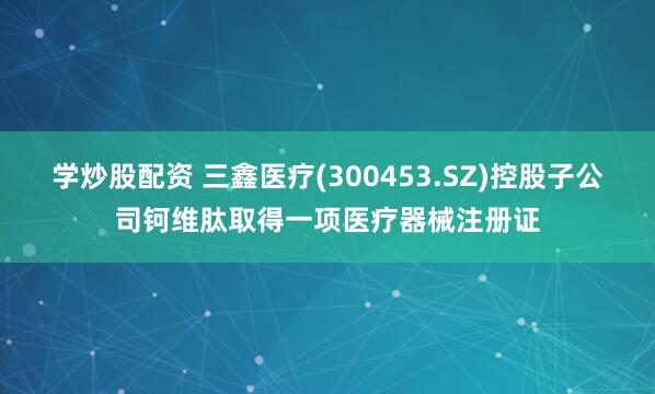 学炒股配资 三鑫医疗(300453.SZ)控股子公司钶维肽取得一项医疗器械注册证