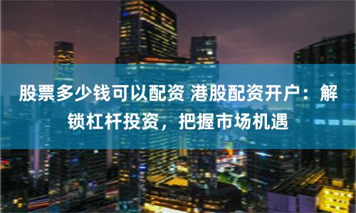 股票多少钱可以配资 港股配资开户：解锁杠杆投资，把握市场机遇