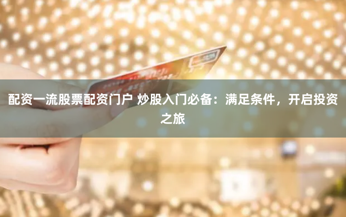 配资一流股票配资门户 炒股入门必备：满足条件，开启投资之旅