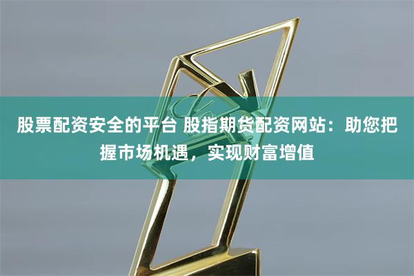 股票配资安全的平台 股指期货配资网站：助您把握市场机遇，实现财富增值